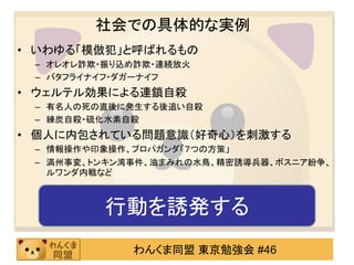 社会での具体的な実例
• いわゆる「模倣犯」と呼ばれるもの
 – オレオレ詐欺・振り込め詐欺・連続放火
 – バタフライナイフ・ダガーナイフ
• ウェルテル効果による連鎖自殺
 – 有名人の死の直後に発生する後追い自殺
 – 練炭自殺・硫化水素自殺
• 個人に内包されている問題意識（好奇心）を刺激する
 – 情報操作や印象操作、プロパガンダ「７つの方策」
 – 満州事変、トンキン湾事件、油まみれの水鳥、精密誘導兵器、ボスニア紛争、
   ルワンダ内戦など



         行動を誘発する
             わんくま同盟 東京勉強会 #46
 