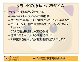 クラウドの原理とパラダイム
• クラウドの原理とパラダイム
 – Windows Azure Platformの概要
 – クラウドの定義と、クラウドをクラウドたらしめるもの
 – データセンター間の地理的レプリケーション（Geo-
   Replication）
 – CAP定理とBASE、ACIDの呪縛
 – 分散システムにおける同期（クロック）
 – P2P技術を適用した分散相互排他アルゴリズム




           わんくま同盟 東京勉強会 #46
 