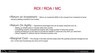 ROI / ROA / MC
• Return on Investment - Return on investment (ROI) is the concept of an investment of some
resource yielding a benefit to the investor.

• Return On Agility - Operational advantages that can be easily measured such as ...
•
•
•
•

Setting up infrastructure in minutes rather than months
Completing massive computational projects with a large number of resources quickly
Scaling architecture up and down to provide the needed IT resources only when you need them,
Deliver targeted IT solutions fast for individual business units

• Marginal Cost - The change in the total cost that arises when the quantity produced changes by one
unit - or the cost of producing one more unit of a good

#RSUnlocked

13

 
