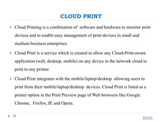 CLOUD PRINT
10
 Cloud Printing is a combination of software and hardware to monitor print
devices and to enable easy management of print devices in small and
medium business enterprises.
 Cloud Print is a service which is created to allow any Cloud-Print-aware
application (web, desktop, mobile) on any device in the network cloud to
print to any printer.
 Cloud Print integrates with the mobile/laptop/desktop allowing users to
print from their mobile/laptop/desktop devices. Cloud Print is listed as a
printer option in the Print Preview page of Web browsers like Google
Chrome, Firefox, IE and Opera.
BACK
 