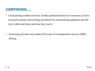 CONTINUED….
12
 Cloud printing enables end users, whether professional buyers or consumers, to have
documents printed without being encumbered by actual printing equipment and still
have it delivered where and when they want it.
 Technology providers may enable CPS as part of a managed print services (MPS)
offering.
BACK
 