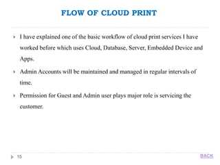 FLOW OF CLOUD PRINT
15
 I have explained one of the basic workflow of cloud print services I have
worked before which uses Cloud, Database, Server, Embedded Device and
Apps.
 Admin Accounts will be maintained and managed in regular intervals of
time.
 Permission for Guest and Admin user plays major role is servicing the
customer.
BACK
 