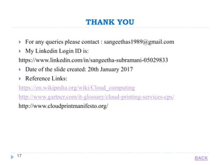 THANK YOU
17
 For any queries please contact : sangeethas1989@gmail.com
 My Linkedin Login ID is:
https://www.linkedin.com/in/sangeetha-subramani-05029833
 Date of the slide created: 20th January 2017
 Reference Links:
https://en.wikipedia.org/wiki/Cloud_computing
http://www.gartner.com/it-glossary/cloud-printing-services-cps/
http://www.cloudprintmanifesto.org/
BACK
 