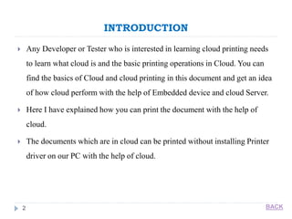 INTRODUCTION
2
 Any Developer or Tester who is interested in learning cloud printing needs
to learn what cloud is and the basic printing operations in Cloud. You can
find the basics of Cloud and cloud printing in this document and get an idea
of how cloud perform with the help of Embedded device and cloud Server.
 Here I have explained how you can print the document with the help of
cloud.
 The documents which are in cloud can be printed without installing Printer
driver on our PC with the help of cloud.
BACK
 