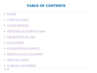 TABLE OF CONTENTS
3
 CLOUD
 TYPES OF CLOUD
 CLOUD SERVICES
 SOFTWARE AS A SERVICE (SaaS)
 THE BENEFITS OF SaaS
 CLOUD PRINT
 CLOUD PRINTING SERVICE
 PRINCIPLES OF CLOUD PRINT
 WHAT DO I NEED?
 FLOW OF CLOUD PRINT
 