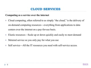 CLOUD SERVICES
6
Computing as a service over the internet
 Cloud computing, often referred to as simply “the cloud,” is the delivery of
on-demand computing resources—everything from applications to data
centers over the internet on a pay-for-use basis.
 Elastic resources—Scale up or down quickly and easily to meet demand
 Metered service so you only pay for what you use
 Self service—All the IT resources you need with self-service access.
BACK
 