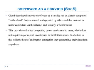 SOFTWARE AS A SERVICE (SaaS)
8
 Cloud-based applications or software as a service run on distant computers
“in the cloud” that are owned and operated by others and that connect to
users’ computers via the internet and, usually, a web browser.
 This provides unlimited computing power on demand to users, which does
not require major capital investments to fulfill their needs. In addition to
that with the help of an internet connection they can retrieve their data from
anywhere.
BACK
 