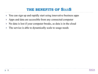 THE BENEFITS OF SaaS
9
 You can sign up and rapidly start using innovative business apps
 Apps and data are accessible from any connected computer
 No data is lost if your computer breaks, as data is in the cloud
 The service is able to dynamically scale to usage needs
BACK
 