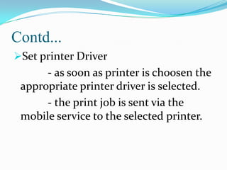 Contd...
Set printer Driver

- as soon as printer is choosen the
appropriate printer driver is selected.
- the print job is sent via the
mobile service to the selected printer.

 