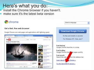 Here's what you do:
 install the Chrome browser if you haven't.
 make sure it's the latest beta version

 