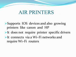 AIR PRINTERS
Supports IOS devices and also growing

printers like canon and HP
It does not require printer specific drivers
It connects via a Wi–Fi networks and
require Wi–Fi routers

 