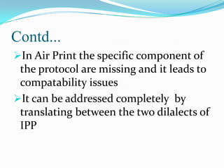 Contd...
In Air Print the specific component of

the protocol are missing and it leads to
compatability issues
It can be addressed completely by
translating between the two dilalects of
IPP

 
