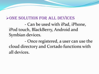 One solution for all devices

- Can be used with iPad, iPhone,
iPod touch, BlackBerry, Android and
Symbian devices.
- Once registered, a user can use the
cloud directory and Cortado functions with
all devices.

 
