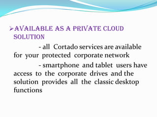 Available as a private cloud

solution
- all Cortado services are available
for your protected corporate network
- smartphone and tablet users have
access to the corporate drives and the
solution provides all the classic desktop
functions

 