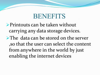 BENEFITS
Printouts can be taken without

carrying any data storage devices.
The data can be stored on the server
,so that the user can select the content
from anywhere in the world by just
enabling the internet devices

 
