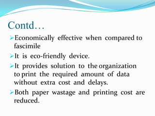 Contd…
Economically effective when compared to

fascimile
It is eco-friendly device.
It provides solution to the organization
to print the required amount of data
without extra cost and delays.
Both paper wastage and printing cost are
reduced.

 