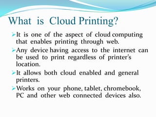 What is Cloud Printing?
It is one of the aspect of cloud computing

that enables printing through web.
Any device having access to the internet can
be used to print regardless of printer’s
location.
It allows both cloud enabled and general
printers.
Works on your phone, tablet, chromebook,
PC and other web connected devices also.

 