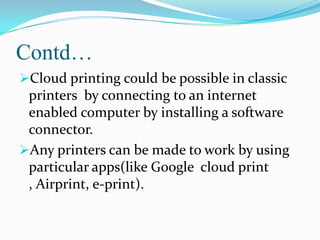 Contd…
Cloud printing could be possible in classic

printers by connecting to an internet
enabled computer by installing a software
connector.
Any printers can be made to work by using
particular apps(like Google cloud print
, Airprint, e-print).

 