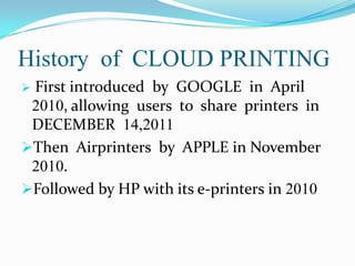 History of CLOUD PRINTING
First introduced by GOOGLE in April
2010, allowing users to share printers in
DECEMBER 14,2011
Then Airprinters by APPLE in November
2010.
Followed by HP with its e-printers in 2010


 