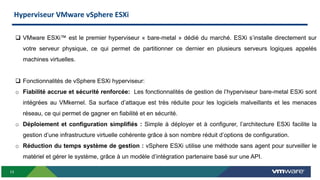 13
 VMware ESXi™ est le premier hyperviseur « bare-metal » dédié du marché. ESXi s’installe directement sur
votre serveur physique, ce qui permet de partitionner ce dernier en plusieurs serveurs logiques appelés
machines virtuelles.
 Fonctionnalités de vSphere ESXi hyperviseur:
o Fiabilité accrue et sécurité renforcée: Les fonctionnalités de gestion de l’hyperviseur bare-metal ESXi sont
intégrées au VMkernel. Sa surface d’attaque est très réduite pour les logiciels malveillants et les menaces
réseau, ce qui permet de gagner en fiabilité et en sécurité.
o Déploiement et configuration simplifiés : Simple à déployer et à configurer, l’architecture ESXi facilite la
gestion d’une infrastructure virtuelle cohérente grâce à son nombre réduit d’options de configuration.
o Réduction du temps système de gestion : vSphere ESXi utilise une méthode sans agent pour surveiller le
matériel et gérer le système, grâce à un modèle d’intégration partenaire basé sur une API.
Hyperviseur VMware vSphere ESXi
 