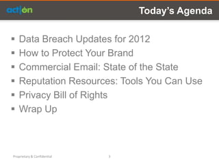Today’s Agenda

   Data Breach Updates for 2012
   How to Protect Your Brand
   Commercial Email: State of the State
   Reputation Resources: Tools You Can Use
   Privacy Bill of Rights
   Wrap Up



Proprietary & Confidential   3
 
