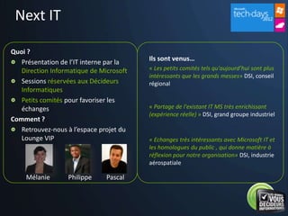Next IT

Quoi ?
   Présentation de l’IT interne par la   Ils sont venus…
   Direction Informatique de Microsoft   « Les petits comités tels qu'aujourd’hui sont plus
                                         intéressants que les grands messes» DSI, conseil
   Sessions réservées aux Décideurs      régional
   Informatiques
   Petits comités pour favoriser les
   échanges                              « Partage de l'existant IT MS très enrichissant
                                         (expérience réelle) » DSI, grand groupe industriel
Comment ?
   Retrouvez-nous à l’espace projet du
   Lounge VIP                            « Echanges très intéressants avec Microsoft IT et
                                         les homologues du public , qui donne matière à
                                         réflexion pour notre organisation» DSI, industrie
                                         aérospatiale

    Mélanie       Philippe     Pascal
 