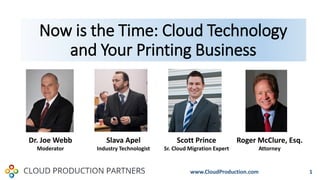 Now is the Time: Cloud Technology
and Your Printing Business
1
Dr. Joe Webb
Moderator
Slava Apel
Industry Technologist
Scott Prince
Sr. Cloud Migration Expert
Roger McClure, Esq.
Attorney
www.CloudProduction.com
 
