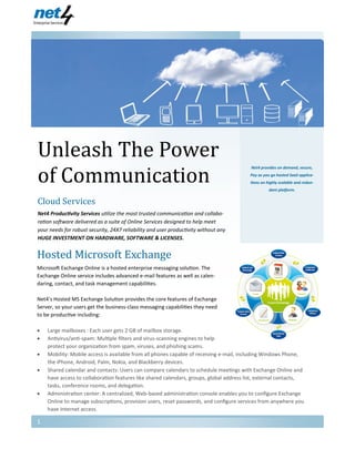 Unleash The Power
of Communication
Net4 Enterprise Services
Net4 provides on demand, secure,
Pay as you go hosted SaaS applica-
tions on highly scalable and redun-
dant platform.
Cloud Services
Net4 Productivity Services utilize the most trusted communication and collabo-
ration software delivered as a suite of Online Services designed to help meet
your needs for robust security, 24X7 reliability and user productivity without any
HUGE INVESTMENT ON HARDWARE, SOFTWARE & LICENSES.
23/7/2013
Volume 1, Issue 1
Hosted Microsoft Exchange
Microsoft Exchange Online is a hosted enterprise messaging solution. The
Exchange Online service includes advanced e-mail features as well as calen-
daring, contact, and task management capabilities.
Net4’s Hosted MS Exchange Solution provides the core features of Exchange
Server, so your users get the business-class messaging capabilities they need
to be productive including:
 Large mailboxes : Each user gets 2 GB of mailbox storage.
 Antivirus/anti-spam: Multiple filters and virus-scanning engines to help
protect your organization from spam, viruses, and phishing scams.
 Mobility: Mobile access is available from all phones capable of receiving e-mail, including Windows Phone,
the iPhone, Android, Palm, Nokia, and Blackberry devices.
 Shared calendar and contacts: Users can compare calendars to schedule meetings with Exchange Online and
have access to collaboration features like shared calendars, groups, global address list, external contacts,
tasks, conference rooms, and delegation.
 Administration center: A centralized, Web-based administration console enables you to configure Exchange
Online to manage subscriptions, provision users, reset passwords, and configure services from anywhere you
have Internet access.
1
 