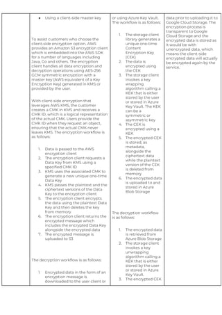 ● Using a client-side master key
To assist customers who choose the
client-side encryption option, AWS
provides an Amazon S3 encryption client
which is embedded into the AWS SDK
for a number of languages including
Java, Go and others. The encryption
client handles all data encryption and
decryption operations using AES-256
GCM symmetric encryption with a
master key (AWS equivalent of a Key
Encryption Key) generated in KMS or
provided by the user.
With client-side encryption that
leverages AWS KMS, the customer
creates a CMK in KMS and receives a
CMK ID, which is a logical representation
of the actual CMK. Users provide the
CMK ID when they request an object,
ensuring that the actual CMK never
leaves KMS. The encryption workflow is
as follows:
1. Data is passed to the AWS
encryption client
2. The encryption client requests a
Data Key from KMS using a
specified CMK ID
3. KMS uses the associated CMK to
generate a new unique one-time
Data Key
4. KMS passes the plaintext and the
ciphertext versions of the Data
Key to the encryption client
5. The encryption client encrypts
the data using the plaintext Data
Key and then deletes the key
from memory
6. The encryption client returns the
encrypted message which
includes the encrypted Data Key
alongside the encrypted data
7. The encrypted message is
uploaded to S3
The decryption workflow is as follows:
1. Encrypted data in the form of an
encryption message is
downloaded to the user client or
or using Azure Key Vault.
The workflow is as follows:
1. The storage client
library generates a
unique one-time
Content
Encryption Key
(CEK)
2. The data is
encrypted using
the CEK
3. The storage client
invokes a key
wrapping
algorithm calling a
KEK that is either
stored by the user
or stored in Azure
Key Vault. The KEK
can be a
symmetric or
asymmetric key
4. The CEK is
encrypted using a
KEK
5. The encrypted CEK
is stored, as
metadata,
alongside the
ciphertext data
while the plaintext
version of the CEK
is deleted from
memory
6. The encrypted data
is uploaded to and
stored in Azure
Blob Storage
The decryption workflow
is as follows:
1. The encrypted data
is retrieved from
Azure Blob Storage
2. The storage client
invokes a key
unwrapping
algorithm calling a
KEK that is either
stored by the user
or stored in Azure
Key Vault.
3. The encrypted CEK
data prior to uploading it to
Google Cloud Storage. The
encryption process is
transparent to Google
Cloud Storage and the
encrypted data is stored as
it would be with
unencrypted data, which
means the client-side
encrypted data will actually
be encrypted again by the
service.
 