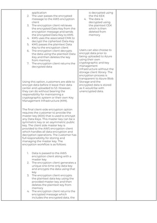 application
2. The user passes the encrypted
message to the AWS encryption
client
3. The encryption client retrieves
the encrypted Data Key from the
encryption message and sends
the encrypted Data Key to KMS
4. KMS uses the associated CMK to
decrypt the ciphertext Data Key
5. KMS passes the plaintext Data
Key to the encryption client
6. The encryption client decrypts
the data using the plaintext Data
Key and then deletes the key
from memory
7. The encryption client returns the
decrypted data
Using this option, customers are able to
encrypt data before it leave their data
center and uploaded to S3. However,
they can do without bearing the
responsibility for maintaining a
cryptographic system or their own Key
Management Infrastructure (KMI).
The final client-side encryption option
requires the customer to provide the
master key (KEK) that is used to encrypt
any Data Keys. This master key can be a
symmetric key or an asymmetric public
key. The client side master key is
provided to the AWS encryption client
which handles all data encryption and
decryption operations. The customer has
full responsibility for storing and
managing the master key. The
encryption workflow is as follows:
1. Data is passed to the AWS
encryption client along with a
master key
2. The encryption client generates a
unique one-time only data key
and encrypts the data using that
key
3. The encryption client encrypts
the plaintext data key using the
provided master key and then
deletes the plaintext key from
memory
4. The encryption client returns the
encrypted message which
includes the encrypted data, the
is decrypted using
the the KEK
4. The data is
decrypted using
the plaintext CEK
which is then
deleted from
memory
Users can also choose to
encrypt data prior to
being uploaded to Azure
using their own
cryptographic and key
management
infrastructure without the
storage client library. The
encryption process is
transparent to Azure Blob
Storage and the
encrypted data is stored
as it would be with
unencrypted data.
 