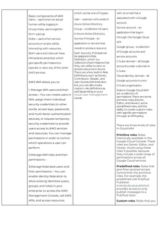 Basic components of IAM:
AWS IAM allows you to:
1. ​Manage IAM users ​and ​their
access​ – You can create users in
IAM, assign them individual
security credentials (in other
words, access keys, passwords,
and ​multi-factor authentication
devices), or request temporary
security credentials to provide
users access to AWS services
and resources. You can manage
permissions in order to control
which operations a user can
perform.
2.​Manage IAM roles​ and ​their
permissions​ –
3,​Manage federated users​ and
their permissions​ – You can
enable identity federation to
allow existing identities (users,
groups, and roles) in your
enterprise to access the AWS
Management Console, call AWS
APIs, and access resources,
cloud user management
There are three kinds of roles
in Cloud IAM:
Primitive roles​: Roles
historically available in the
Google Cloud Console. These
roles are Owner, Editor, and
Viewer. Avoid using these
roles if possible, because
they include a wide range of
permissions across all
Google Cloud services.
Predefined roles​: Roles that
give finer-grained access
control than the primitive
roles. For example, the
predefined role Pub/Sub
Publisher
(​roles/pubsub.publisher​)
provides access to ​only
publish messages to a
Pub/Sub topic.
Custom roles​: Roles that you
Users– used whenanactual
human willbe loggingin
Group-many userstogether
form agroup
Roles– used whenservice
accountsor scripts willbe
interacting with resources.
Both usersandrolescan have
IAMpoliciesattached, which
give specificpermissionsto
operate or view any of the other
AWS services.
which canbe one of 3types:
User – aperson who existsin
Azure Active Directory
Group– acollectionof users
inAzure Active Directory
Service Principal– an
applicationor service that
needsto accessaresource
Each Security Principalcan
be assigneda Role
Definition, which isa
collectionof permissionsthat
they canutilize to view or
accessresourcesinAzure.
There are afew built-in Role
Definitions, such asOwner,
Contributor, Reader, and
User AccessAdministrator,
but youcanalso create
custom role definitionsas
welldependingon your
needs.
with anemailthat is
associated with aGoogle
account.
Service account – an
applicationthat logsin
through the Google Cloud
API.
Google group– acollection
of Google accountsand
service accounts
GSuite domain– allGoogle
accountsunder adomainin
GSuite.
Cloud Identity domain– all
Google accountsinanon
G-Suite organization.
RolesinGoogle Cloud IAM
are acollectionof
permissions. There are some
primitive roles (Owner,
Editor, andViewer), some
predefinedroles, andthe
ability to create custom roles
with specificpermissions
through an IAMpolicy.
 