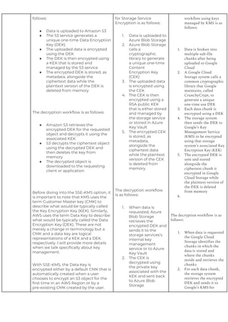 follows:
● Data is uploaded to Amazon S3
● The S3 service generates a
unique one-time Data Encryption
Key (DEK)
● The uploaded data is encrypted
using the DEK
● The DEK is then encrypted using
a KEK that is stored and
managed by the S3 service
● The encrypted DEK is stored, as
metadata, alongside the
ciphertext data while the
plaintext version of the DEK is
deleted from memory
The decryption workflow is as follows:
● Amazon S3 retrieves the
encrypted DEK for the requested
object and decrypts it using the
associated KEK
● S3 decrypts the ciphertext object
using the decrypted DEK and
then deletes the key from
memory
● The decrypted object is
downloaded to the requesting
client or application
Before diving into the SSE-KMS option, it
is important to note that KMS uses the
term Customer Master key (CMK) to
describe what would be typically called
the Key Encryption Key (KEK). Similarly,
AWS uses the term Data Key to describe
what would be typically called the Data
Encryption Key (DEK). These are not
merely a change in terminology but a
CMK and a data key are logical
representations of a KEK and a DEK
respectively. I will provide more details
when we talk specifically about key
management.
With SSE-KMS, the Data Key is
encrypted either by a default CMK that is
automatically created when a user
chooses to encrypt an S3 object for the
first time in an AWS Region or by a
pre-existing CMK created by the user.
for Storage Service
Encryption is as follows:
1. Data is uploaded to
Azure Blob Storage
2. Azure Blob Storage
calls a
cryptographic
library to generate
a unique one-time
Content
Encryption Key
(CEK)
3. The uploaded data
is encrypted using
the CEK
4. The CEK is then
encrypted using a
RSA public KEK
that is either stored
and managed by
the storage service
or stored in Azure
Key Vault
5. The encrypted CEK
is stored, as
metadata,
alongside the
ciphertext data
while the plaintext
version of the CEK
is deleted from
memory
The decryption workflow
is as follows:
1. When data is
requested, Azure
Blob Storage
retrieves the
encrypted DEK and
sends it to the
storage services’s
internal key
management
service or to Azure
Key Vault
2. The CEK is
decrypted using
the private key
associated with the
KEK and sent back
to Azure Blob
Storage
workflow using keys
managed by KMS is as
follows:
1. Data is broken into
multiple sub-file
chunks after being
uploaded to Google
Cloud
2. A Google Cloud
Storage system calls a
common cryptographic
library that Google
maintains, called
CrunchyCrypt, to
generate a unique
one-time use DEK
3. Each data chunk is
encrypted using a DEK
4. The storage system
then sends the DEK to
Google’s Key
Management Service
(KMS) to be encrypted
using that storage
system’s associated Key
Encryption Key (KEK)
5. The encrypted DEK is
sent and stored
alongside the
ciphertext chunk it
encrypted in Google
Cloud Storage while
the plaintext version of
the DEK is deleted
from memory
6.
The decryption workflow is as
follows:
1. When data is requested
the Google Cloud
Storage identifies the
chunks in which the
data is stored and
where the chunks
reside and retrieves the
chunks
2. For each data chunk,
the storage system
retrieves the encrypted
DEK and sends it to
Google’s KMS for
 