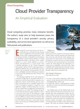 Cloud Computing


                Cloud Provider Transparency
                An Empirical Evaluation



      Cloud computing promises many enterprise benefits.
      The author’s study aims to help businesses assess the
      transparency of a cloud provider’s security, privacy,
      auditability, and service-level agreements via self-service
      Web portals and publications.




                E
Wayne A.                 xternal IT services have been in use for sev-                      Whether a cor­
Pauley                   eral decades now, evolving from time-sharing                    porate IT de­ art­
                                                                                                      p
EMC                      services to application service providers to the                ment wants to let its company’s crown jewels reside in
                         current cloud computing phenomena.1 The                         a public cloud is certainly a question each organization
                US National Institute of Standards and Technology                        must answer for itself. For this study’s purposes, let’s
                has developed a good working definition of cloud                         assume that IT is being driven to the cloud because
                computing that breaks it into three service models:                      of potential economic and time-to-market benefits.
                software as a service (SaaS), platform as a service                      IT will need a new assessment process to proactively
                (PaaS), and infrastructure as a service (IaaS).2 (For                    evaluate the cloud along four key dimensions—se-
                a detailed explanation, see the “Cloud Computing                         curity, privacy, auditability, and service levels. Open
                Terminology” sidebar.) Cloud computing promises a                        availability of the information from this type of assess-
                ubiquitous platform that can automatically scale up,                     ment provides valuable information for IT to trans-
                down, or out on demand. It also portends to be self-                     parently evaluate the environment’s risk.
                service and highly automated, allowing an enterprise
                to get started with nothing more than a browser and                      The Study’s Purpose
                a credit card.                                                           This study has two aims:
                    An important challenge for IT comes from lines
                of business (LOBs) that are unsatisfied with IT’s re-                    •	 to create a scorecard for evaluating a cloud’s trans-
                sponsiveness and how long it takes to respond to new                        parency via the cloud provider’s self-service portals
                application requests. Several decades ago, the main-                        and published Web content, and
                frame environment had an acceptable response time                        •	 to empirically evaluate a small population of cloud
                of 12 to 18 months to respond to a request for a new                        providers to test the scorecard and assess the popula-
                application. Highly virtualized datacenters can now                         tion’s transparency.
                procure and provision an application environment in
                less than four to six weeks. The challenge facing IT                         Kim Wüllenweber and Tim Weitzel built on the
                occurs when the business manager responds to a four-                     theories of perceived risk and reasoned action to em-
                to six-week answer from IT by producing a credit                         pirically show that standardization reduces the per-
                card and getting something running on Amazon Web                         ception of risk in outsourced services (what I will call
                Services (AWS) in a matter of hours. IT must be able                     transparency).3 In this study, I evaluated cloud providers’
                to respond to that kind of dynamic demand internally                     transparency on the basis of their use of standards, best
                from the LOB or find ways to insert itself into the                      practices, policies, procedures, and contractual ser-
                process of assessing and validating publicly available                   vice-level guarantees available on their cloud services
                cloud services.                                                          portals. The study also looked at publicly available

32	             COPUBLISHED BY THE IEEE COMPUTER AND RELIABILITY SOCIETIES       ■      1540-7993/10/$26.00 © 2010 IEEE       ■      NOVEMBER/DECEMBER 2010
 