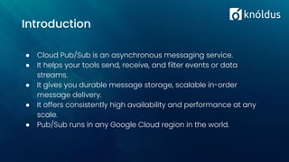 ● Cloud Pub/Sub is an asynchronous messaging service.
● It helps your tools send, receive, and filter events or data
streams.
● It gives you durable message storage, scalable in-order
message delivery.
● It offers consistently high availability and performance at any
scale.
● Pub/Sub runs in any Google Cloud region in the world.
Introduction
 