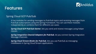 Features
Spring Cloud GCP Pub/Sub
It has modules for sending messages to Pub/Sub topics and receiving messages from
Pub/Sub subscriptions using the Spring Framework. You can use these modules
independently or combine them for diﬀerent use cases:
Spring Cloud GCP Pub/Sub Starter, lets you send and receive messages using helper
classes.
Spring Integration Channel Adapters for Pub/Sub, let you connect Spring Integration
Message Channels.
Spring Cloud Stream Binder for Pub/Sub, lets you use Pub/Sub as messaging
middleware in Spring Cloud Stream applications.
 