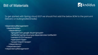 Bill of Materials
<dependencyManagement>
<dependencies>
<dependency>
<groupId>com.google.cloud</groupId>
<artifactId>spring-cloud-gcp-dependencies</artifactId>
<version>3.0.0</version>
<type>pom</type>
<scope>import</scope>
</dependency>
</dependencies>
</dependencyManagement>
To get started with Spring cloud GCP we should first add the below BOM to the pom.xml
(Maven) or build.gradle(Gradle)
 