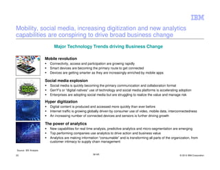 Mobility, social media, increasing digitization and new analytics
capabilities are conspiring to drive broad business change
                            Major Technology Trends driving Business Change

                       Mobile revolution
                         Connectivity, access and participation are growing rapidly
                         Smart devices are becoming the primary route to get connected
                         Devices are getting smarter as they are increasingly enriched by mobile apps

                       Social media explosion
                         Social media is quickly becoming the primary communication and collaboration format
                         GenY’s or “digital natives” use of technology and social media platforms is accelerating adoption
                         Enterprises are adopting social media but are struggling to realize the value and manage risk

                       Hyper digitization
                         Digital content is produced and accessed more quickly than ever before
                         Internet traffic is growing globally driven by consumer use of video, mobile data, interconnectedness
                         An increasing number of connected devices and sensors is further driving growth

                       The power of analytics
                         New capabilities for real time analysis, predictive analytics and micro-segmentation are emerging
                         Top performing companies use analytics to drive action and business value
                         Analytics are making information “consumable” and is transforming all parts of the organization, from
                         customer intimacy to supply chain management

Source: IBV Analysis

22                                                    IM AR                                                       © 2012 IBM Corporation
 
