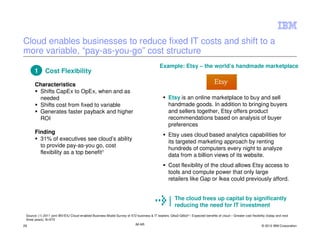 Cloud enables businesses to reduce fixed IT costs and shift to a
more variable, “pay-as-you-go” cost structure
                                                                                            Example: Etsy – the world’s handmade marketplace
      1       Cost Flexibility

      Characteristics
       Shifts CapEx to OpEx, when and as
       needed                                                                                     Etsy is an online marketplace to buy and sell
       Shifts cost from fixed to variable                                                         handmade goods. In addition to bringing buyers
       Generates faster payback and higher                                                        and sellers together, Etsy offers product
       ROI                                                                                        recommendations based on analysis of buyer
                                                                                                  preferences
      Finding                                                                                     Etsy uses cloud based analytics capabilities for
        31% of executives see cloud’s ability                                                     its targeted marketing approach by renting
        to provide pay-as-you go, cost
                                                                                                  hundreds of computers every night to analyze
        flexibility as a top benefit1                                                             data from a billion views of its website.
                                                                                                  Cost flexibility of the cloud allows Etsy access to
                                                                                                  tools and compute power that only large
                                                                                                  retailers like Gap or Ikea could previously afford.


                                                                                                       The cloud frees up capital by significantly
                                                                                                       reducing the need for IT investment
 Source: (1) 2011 joint IBV/EIU Cloud-enabled Business Model Survey of 572 business & IT leaders; Q6a3-Q6b3(1): Expected benefits of cloud – Greater cost flexibility (today and next
 three years), N=572
29                                                                          IM AR                                                                                 © 2012 IBM Corporation
 