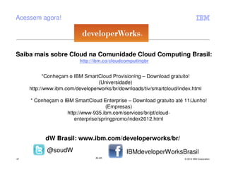 Acessem agora!




Saiba mais sobre Cloud na Comunidade Cloud Computing Brasil:
                          http://ibm.co/cloudcomputingbr


           *Conheçam o IBM SmartCloud Provisioning – Download gratuito!
                                 (Universidade)
     http://www.ibm.com/developerworks/br/downloads/tiv/smartcloud/index.html

     * Conheçam o IBM SmartCloud Enterprise – Download gratuito até 11/Junho!
                                    (Empresas)
                   http://www-935.ibm.com/services/br/pt/cloud-
                      enterprise/springpromo/index2012.html


           dW Brasil: www.ibm.com/developerworks/br/
            @soudW                            IBMdeveloperWorksBrasil
47                              IM AR                                 © 2012 IBM Corporation
 