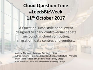 Cloud Question Time
#LeedsBizWeek
11th October 2017
A Question Time-style panel event
designed to spark controversial debate
surrounding cloud computing,
migration, data centres and vendors.
Andrew Norman – Principal Architect – BJSS
Adrian Roberts – Director, Cloud Solutions Architecture – Vmware
Mark Scaife – Head of Cloud Practice – Daisy Group
Alex Wilmot – Cloud Solution Director – Daisy Group
 