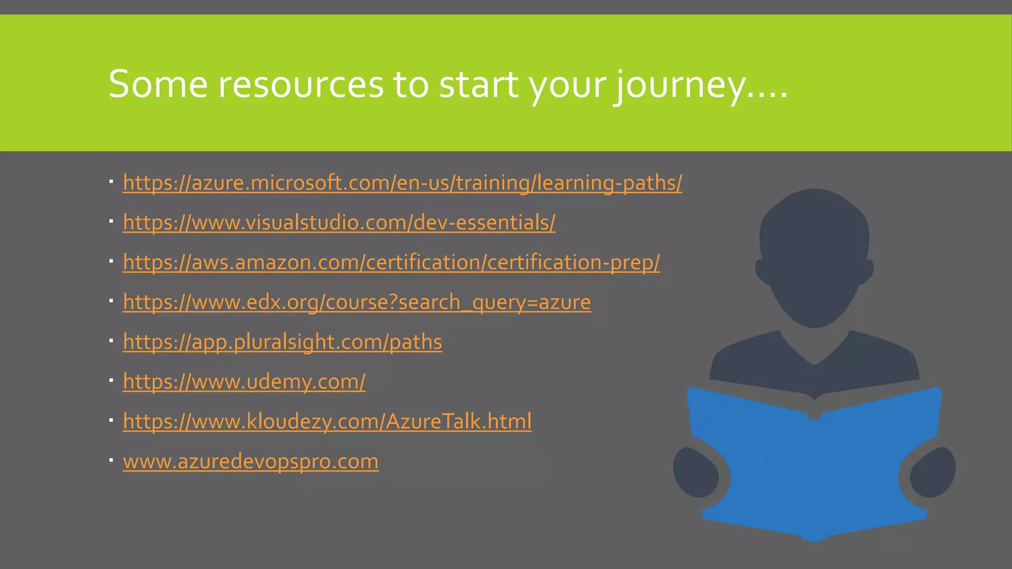 Some resources to start your journey….
 https://azure.microsoft.com/en-us/training/learning-paths/
 https://www.visualstudio.com/dev-essentials/
 https://aws.amazon.com/certification/certification-prep/
 https://www.edx.org/course?search_query=azure
 https://app.pluralsight.com/paths
 https://www.udemy.com/
 https://www.kloudezy.com/AzureTalk.html
 www.azuredevopspro.com
 