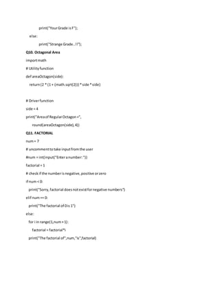 print("YourGrade isF");
else:
print("Strange Grade..!!");
Q10. Octagonal Area
importmath
# Utilityfunction
def areaOctagon(side):
return(2 * (1 + (math.sqrt(2))) *side *side)
# Driverfunction
side = 4
print("Areaof RegularOctagon=",
round(areaOctagon(side),4))
Q11. FACTORIAL
num= 7
# uncommentto take inputfromthe user
#num = int(input("Enteranumber:"))
factorial = 1
# checkif the numberisnegative,positive orzero
if num < 0:
print("Sorry,factorial doesnotexistfornegative numbers")
elif num== 0:
print("The factorial of 0is 1")
else:
for i in range(1,num+1):
factorial = factorial*i
print("The factorial of",num,"is",factorial)
 