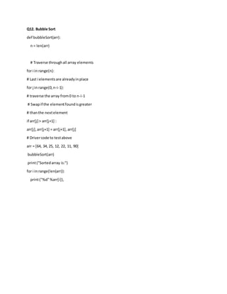 Q12. Bubble Sort
def bubbleSort(arr):
n = len(arr)
# Traverse throughall array elements
for i in range(n):
# Last i elementsare alreadyinplace
for j in range(0,n-i-1):
# traverse the array from0 to n-i-1
# Swapif the elementfoundisgreater
# thanthe nextelement
if arr[j] > arr[j+1] :
arr[j],arr[j+1] = arr[j+1], arr[j]
# Drivercode to testabove
arr = [64, 34, 25, 12, 22, 11, 90]
bubbleSort(arr)
print("Sortedarray is:")
for i in range(len(arr)):
print("%d"%arr[i]),
 