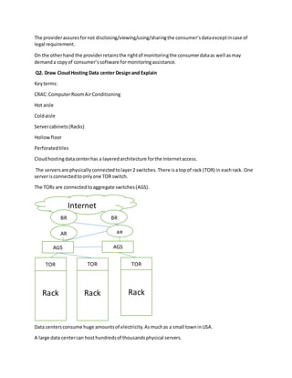 The providerassuresfornot disclosing/viewing/using/sharingthe consumer’sdataexceptincase of
legal requirement.
On the otherhand the providerretainsthe rightof monitoringthe consumerdataas well asmay
demanda copyof consumer’ssoftware formonitoringassistance.
Q2. Draw CloudHosting Data center Design and Explain
Keyterms:
CRAC:ComputerRoomAirConditioning
Hot aisle
Coldaisle
Servercabinets(Racks)
Hollow floor
Perforatedtiles
Cloudhostingdatacenterhas a layeredarchitecture forthe Internetaccess.
The serversare physicallyconnectedtolayer2 switches.There isatopof rack (TOR) in eachrack. One
serverisconnectedtoonlyone TOR switch.
The TORs are connectedtoaggregate switches(AGS).
Data centersconsume huge amountsof electricity.Asmuchas a small towninUSA.
A large data centercan host hundredsof thousandsphysical servers.
Internet
Rack Rack Rack
TOR TOR TOR
AGS AGS
AR AR
BR BR
 