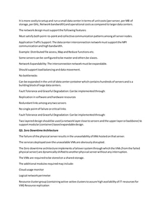 It ismore costlytosetupand run a small data centerintermsof unitcosts(perserver,perMB of
storage,perGHz, Networkbandwidth)andoperational costsascomparedtolargerdata centers.
The networkdesignmustsupportthe followingfeatures:
Must satisfybothpoint-to-pointandcollectivecommunicationpatternsamongall servernodes.
ApplicationTrafficSupport:The datacenterinterconnectionnetworkmustsupportthe MPI
communication andhighbandwidth.
Example:Distributedfile access,MapandReduce functionsetc.
Some serverscanbe configuredtobe masterandothersbe slaves.
NetworkExpandability:The interconnectionnetworkmustbe expandable.
Shouldsupportloadbalancinganddata movement.
No bottlenecks
Can be expandedinthe unitof datacentercontainerwhichcontainshundredsof serversandisa
buildingblockof large datacenters.
FaultTolerance andGraceful Degradation:Canbe implementedthrough:
Replicationinsoftware andhardware resources
Redundantlinksamonganytwoservers
No single pointof failure orcritical links
FaultTolerance andGraceful Degradation:Canbe implementedthrough:
Two layereddesignshouldbe used(anetworklayerclose toserversandthe upperlayerorbackbone) to
supportmodular(container) basedexpandabledesign.
Q3. Zero Downtime Architecture
The failure of the physical serverresultsinthe unavailabilityofVMshostedonthatserver.
The servicesdeployedoverthe unavailable VMsare obviouslydisrupted.
The Zero downtime architectureimplementsafailoversystemthroughwhichthe VMs(fromthe failed
physical server) are dynamicallyshiftedtoanotherphysical serverwithoutanyinterruption.
The VMs are requiredtobe storedon a sharedstorage.
The additional modulesrequiredmayinclude:
Cloudusage monitor
Logical networkperimeter
Resource clustergroup(containingactive-active clusterstoassure highavailabilityof IT-resourcesfor
VM) Resource replication
 