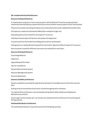 Q4. Fundamental CloudArchitectures
Resource PoolingArchitecture:
It isbaseduponusingone or more resource pool inwhichidenticalITresourcesare groupedand
maintainedautomaticallybyasystemwhichalsoensuresthatthe resource poolsremainsynchronized.
Physical serverpoolsconsistingof (readytouse) networkedserverswithinstalledOSandothertools.
CPU poolsare readyto be allocatedtoVMs bythe multipleof single core.
Dedicatedpoolscanbe createdfor eachtype of IT resources.
Individual resource poolscanbecome sub-groupsintolargerpool.
A resource pool canbe dividedintosiblingpoolsaswell asnestedpools.
Siblingpoolsare independentandisolatedfromeachother.Mayhave differenttypesof ITresources.
Resource poolscreatedfordifferentconsumersare isolatedfromeachother.
Resource PoolingArchitecture:
CloudUsage Monitor
Hypervisor
Logical NetworkPerimeter
Pay-Per-Use Monitor
Remote AdministrationSystem
Resource ManagementSystem
Resource Replication
Dynamic Scalability Architecture
Dynamicscalabilityisprovidedthrough dynamicallocationof availableresourcesfromthe resource
pool.
Scalingcan be horizontal &vertical andcan alsobe throughdynamicrelocation.
To implementthisarchitecture,the automatedscalinglistener(ASL) andResource Replication
Mechanismare utilized.
Cloudusage monitorandpay-per-use monitorcancomplementthisarchitecture formonitoringand
billingpurposes.
WorkloadDistribution Architecture
The workloaddistributionisrequiredtopreventthe followingscenarios:
 