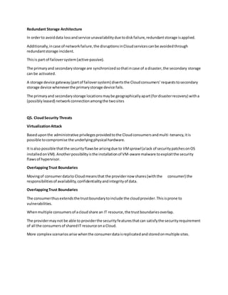 Redundant Storage Architecture
In orderto avoiddata lossandservice unavailabilitydue todiskfailure,redundantstorage isapplied.
Additionally,incase of networkfailure,the disruptionsinCloudservicescanbe avoidedthrough
redundantstorage incident.
Thisis part of failoversystem(active-passive).
The primaryand secondarystorage are synchronizedsothatincase of a disaster,the secondary storage
can be activated.
A storage device gateway(partof failoversystem) divertsthe Cloudconsumers’requeststosecondary
storage device wheneverthe primarystorage device fails.
The primaryand secondarystorage locationsmaybe geographicallyapart(fordisasterrecovery) witha
(possiblyleased) networkconnectionamongthe twosites
Q5. CloudSecurity Threats
VirtualizationAttack
Baseduponthe administrative privilegesprovidedtothe Cloudconsumersandmulti-tenancy,itis
possible tocompromise the underlyingphysical hardware.
It isalso possible thatthe securityflawsbe arisingdue to VMsprawl(alack of securitypatchesonOS
installedonVM).Anotherpossibilityisthe installationof VM-aware malware toexploitthe security
flawsof hypervisor.
OverlappingTrust Boundaries
Movingof consumerdatato Cloudmeansthat the providernow shares(withthe consumer) the
responsibilitiesof availability,confidentialityandintegrityof data.
OverlappingTrust Boundaries
The consumerthusextendsthe trustboundarytoinclude the cloudprovider.Thisisprone to
vulnerabilities.
Whenmultiple consumersof acloudshare an IT resource,the trustboundariesoverlap.
The providermaynot be able to providerthe securityfeaturesthatcan satisfythe securityrequirement
of all the consumersof sharedIT resource ona Cloud.
More complex scenariosarise whenthe consumerdataisreplicatedandstoredonmultiple sites.
 