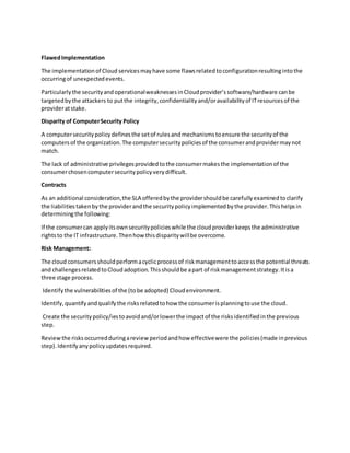 FlawedImplementation
The implementationof Cloud servicesmayhave some flawsrelatedtoconfigurationresultingintothe
occurringof unexpectedevents.
Particularlythe securityandoperationalweaknessesinCloudprovider’ssoftware/hardware canbe
targetedbythe attackers to putthe integrity,confidentialityand/oravailabilityof ITresourcesof the
provideratstake.
Disparity of ComputerSecurity Policy
A computersecuritypolicydefinesthe setof rulesandmechanismstoensure the securityof the
computersof the organization.The computersecuritypoliciesof the consumerandprovidermaynot
match.
The lack of administrative privilegesprovidedtothe consumermakesthe implementationof the
consumerchosencomputersecuritypolicyverydifficult.
Contracts
As an additional consideration,the SLA offeredbythe providershouldbe carefullyexaminedtoclarify
the liabilitiestakenbythe providerandthe securitypolicyimplementedbythe provider.Thishelpsin
determiningthe following:
If the consumercan applyitsownsecuritypolicieswhile the cloudproviderkeepsthe administrative
rightsto the IT infrastructure.Thenhowthisdisparitywillbe overcome.
Risk Management:
The cloud consumersshouldperformacyclicprocessof riskmanagementtoaccessthe potential threats
and challengesrelatedtoCloudadoption.Thisshouldbe apart of riskmanagementstrategy.Itisa
three stage process.
Identifythe vulnerabilitiesof the (tobe adopted) Cloudenvironment.
Identify,quantifyandqualifythe risksrelatedtohow the consumerisplanningtouse the cloud.
Create the securitypolicy/iestoavoidand/orlowerthe impactof the risksidentifiedinthe previous
step.
Reviewthe risksoccurredduringareview periodandhow effectivewere the policies(made inprevious
step).Identifyanypolicyupdatesrequired.
 
