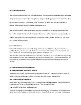 Q6. Desktopvirtualization
Desktopvirtualization,oftencalledclientvirtualization,isavirtualizationtechnologyusedtoseparate a
computerdesktopenvironmentfromthe physical computer.Desktopvirtualizationisconsideredatype
of client-servercomputingmodel becausethe "virtualized"desktopisstoredonacentralized,or
remote,serverandnotthe physical machine beingvirtualized.
Desktopvirtualization"virtualizes desktopcomputers"andthese virtualdesktopenvironmentsare
"served"touserson the network.Youinteractwitha virtual desktopinthe same wayyouwoulduse a
physical desktop.Anotherbenefitof desktopvirtualizationisthatisletsyouremotelylog intoaccess
your desktopfromanylocation.
ServerVirtualization
Servervirtualizationisavirtualizationtechniquethatinvolvespartitioningaphysical serverintoa
numberof small,virtual serverswiththe helpof virtualizationsoftware.In servervirtualization,each
virtual serverrunsmultipleoperatingsysteminstancesatthe same time.
The concept of servervirtualizationiswidelyappliedinITinfrastructure asa wayof minimizingcostsby
increasingthe utilizationof existingresources.Virtualizingserversisoftenagoodsolutionforsmall- to
medium-scale applications.Thistechnologyiswidelyusedforprovidingcost-effective webhosting
services.
Q7. CloudArchitectural DesignChallenges
Service availabilityand Data Lock-in Problem
Dependinguponasingle providerforservice deploymentresultsinasingle pointof failure orlock-in.
Requiresthe interoperability/standardizationof APIcallsondifferentPaaSplatforms.
Data Privacy and SecurityConcerns:
Due to publicaccessof Clouds,multitenancyandsophisticatedattacks/malware,the implementation
and assurance of privacyand securityof consumers’dataisa bigchallenge.
Unpredictable Performance andBottlenecks:
The unpredictabilityof processinganddataloadover Cloudservicesintroduce I/Obottleneckssuchas
concurrentread/write accessrequirementstosharedstorage forlarge data volumesbymultiple VMs.
 