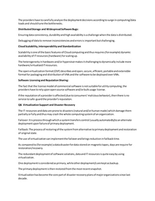 The providershave tocarefullyanalyze the deploymentdecisionsaccordingtosurge incomputing/data
loadsand shouldtune the bottlenecks.
DistributedStorage and WidespreadSoftware Bugs:
Ensuringdata consistency,durabilityandhighavailabilityisachallenge whenthe dataisdistributed.
Debuggingof datato remove inconsistenciesanderrorsis importantbutchallenging.
CloudScalability,Interoperabilityand Standardization
Scalabilityisone of the basicfeaturesof Cloudcomputingandthusrequires(forexample) dynamic
availabilityof ITresources(hardware) forscalingup.
The heterogeneityinhardware and/orhypervisormakesitchallengingtodynamicallyinclude more
hardware/virtualizedITresources.
The openvirtualizationformat(OVF) describesandopen,secure,efficient,portableandextensible
formatfor packagingand distributionof VMsandthe software tobe deployedoverVMs.
Software Licensingand ReputationSharing:
The fact that the license model of commercial software isnotsuitableforutilitycomputing,the
providershave torelyuponopensource software and/orbulkusage license.
If the reputationof aproviderisaffected(due toconsumers’maliciousbehavior),thenthere isno
service tosafe-guardthe provider’sreputation.
Q8. VirtualizationSupport and Disaster Recovery
The IT resourcesanddata are prone to disasters (natural and/orhumanmade) whichdamage them
partiallyorfullyandthusmay crash the whole computingsystemof anorganization.
Failover:Itisprocessthroughwhicha systemtransferscontrol (usuallyautomatedly)toanalternate
deploymentuponfailureof primarydeployment.
Failback:The processof restoringof the systemfromalternative toprimarydeploymentandrestoration
of original state.
The use of virtualizationcanimplementthe failoverandbringsreductioninfailbacktime.
As comparedto (forexample) adatadisasterfordata storedon magnetictapes,daysare require for
restoration/recovery.
The redundantdeploymentof software solutions,dataandIT resourcesisquite easybyusing
virtualization.
One deploymentisconsideredasprimary,whileotherdeployment/sare keptasbackup.
The primarydeploymentisthenrestoredfromthe mostrecentsnapshot.
Virtualizationhasbecome the core partof disasterrecoveryplansof majororganizationssince last
decade.
 